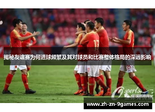 揭秘友谊赛为何进球频繁及其对球员和比赛整体格局的深远影响