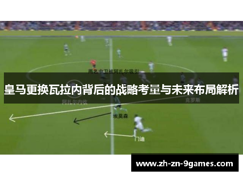 皇马更换瓦拉内背后的战略考量与未来布局解析 皇马更换瓦拉内背后的战略考量与未来布局解析