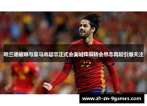 哈兰德被曝与皇马高层非正式会面城锋霸转会悬念再起引爆关注 哈兰德被曝与皇马高层非正式会面城锋霸转会悬念再起引爆关注