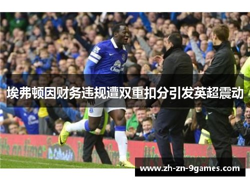 埃弗顿因财务违规遭双重扣分引发英超震动 埃弗顿因财务违规遭双重扣分引发英超震动