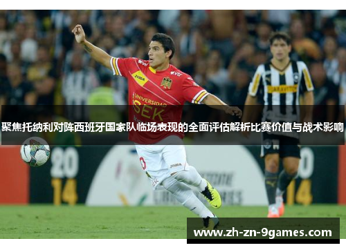 聚焦托纳利对阵西班牙国家队临场表现的全面评估解析比赛价值与战术影响